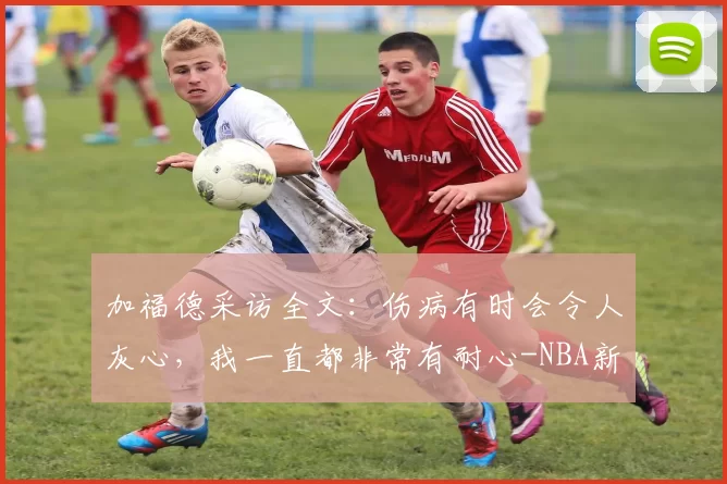 加福德采访全文：伤病有时会令人灰心，我一直都非常有耐心-NBA新闻