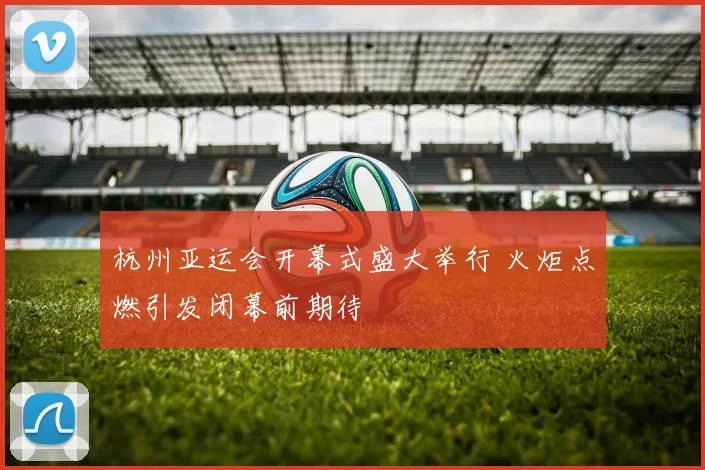 杭州亚运会开幕式盛大举行 火炬点燃引发闭幕前期待