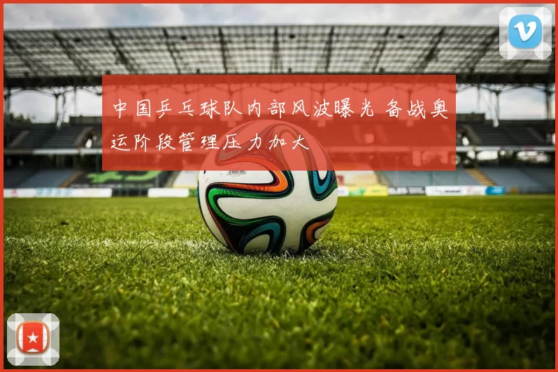 中国乒乓球队内部风波曝光 备战奥运阶段管理压力加大