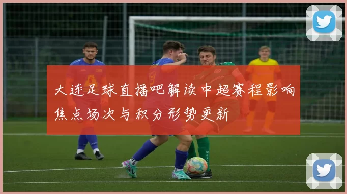 大连足球直播吧解读中超赛程影响焦点场次与积分形势更新
