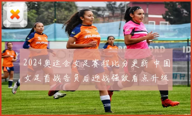 2024奥运会女足赛程比分更新 中国女足首战告负后迎战强敌看点升级
