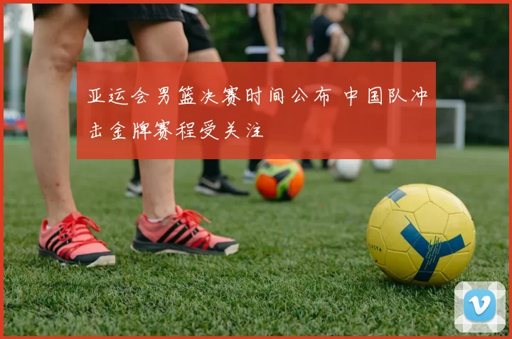 亚运会男篮决赛时间公布 中国队冲击金牌赛程受关注