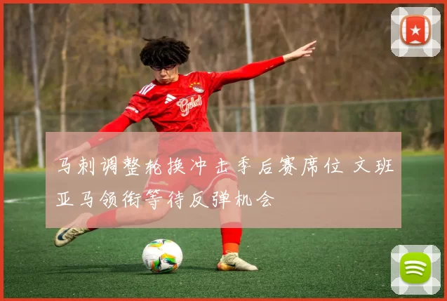 马刺调整轮换冲击季后赛席位 文班亚马领衔等待反弹机会