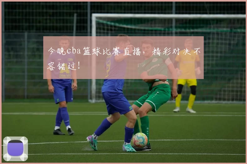 今晚cba篮球比赛直播，精彩对决不容错过！