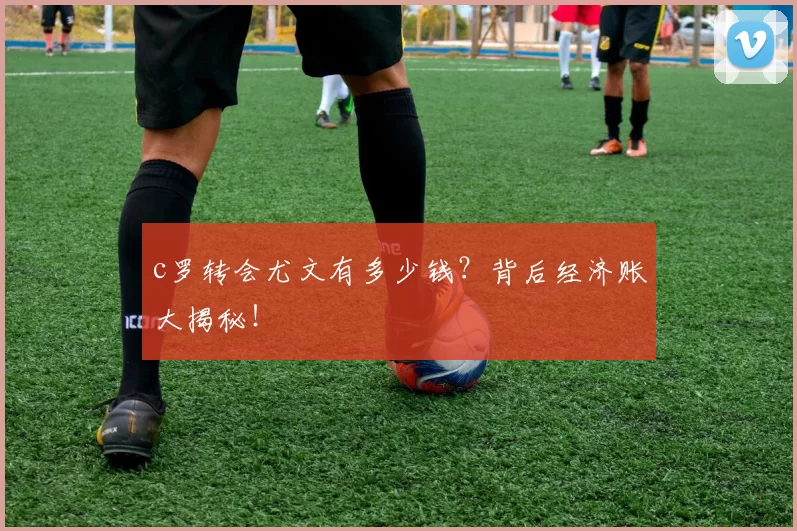 c罗转会尤文有多少钱？背后经济账大揭秘！
