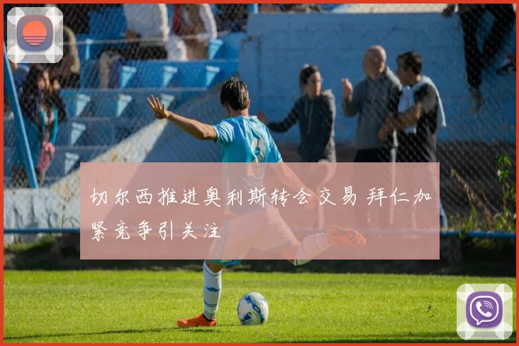 切尔西推进奥利斯转会交易 拜仁加紧竞争引关注