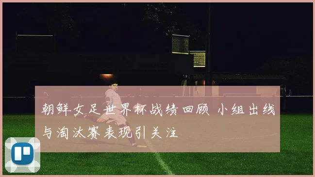 朝鲜女足世界杯战绩回顾 小组出线与淘汰赛表现引关注