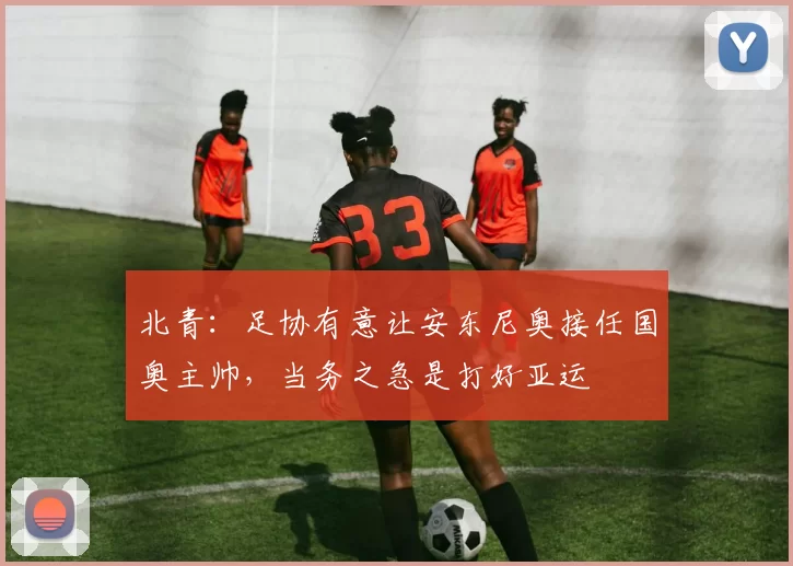 北青：足协有意让安东尼奥接任国奥主帅，当务之急是打好亚运
