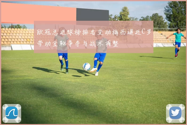 欧冠总进球榜排名变动梅西逼近C罗带动金靴争夺与战术调整