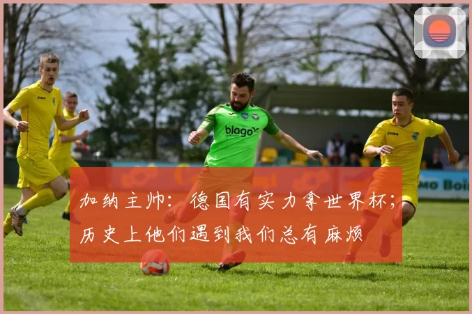 加纳主帅：德国有实力拿世界杯；历史上他们遇到我们总有麻烦