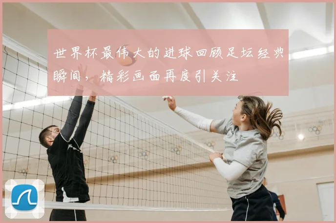 世界杯最伟大的进球回顾足坛经典瞬间,精彩画面再度引关注