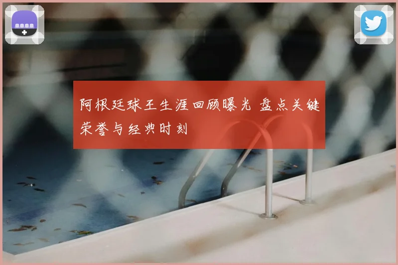 阿根廷球王生涯回顾曝光 盘点关键荣誉与经典时刻