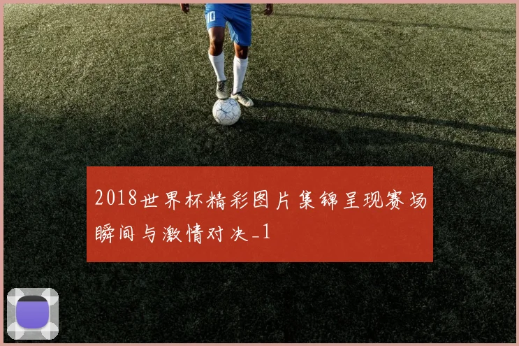 2018世界杯精彩图片集锦呈现赛场瞬间与激情对决_1