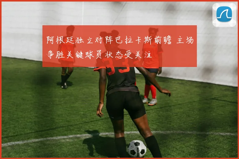 阿根廷独立对阵巴拉卡斯前瞻 主场争胜关键球员状态受关注