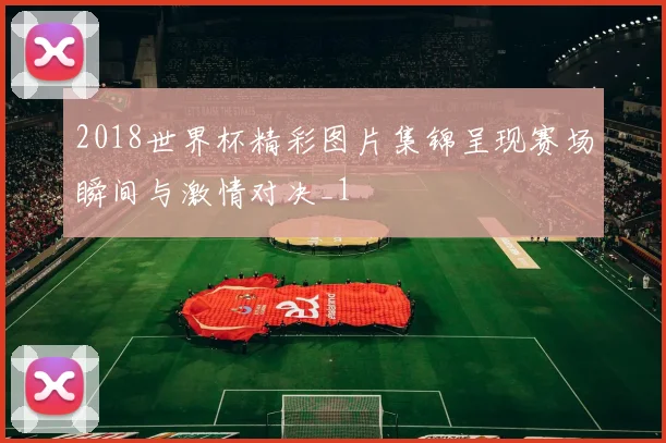 2018世界杯精彩图片集锦呈现赛场瞬间与激情对决_1